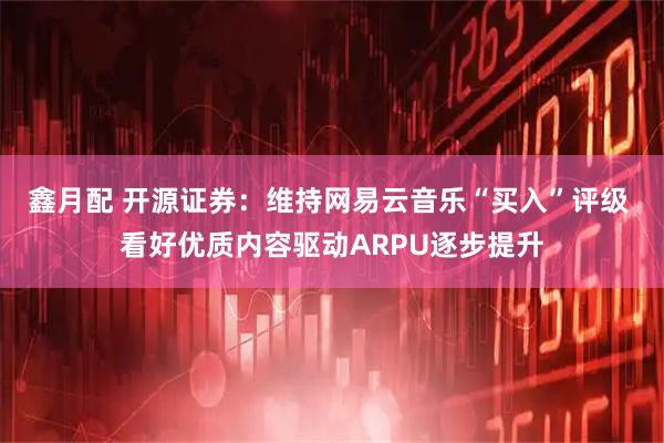 鑫月配 开源证券：维持网易云音乐“买入”评级 看好优质内容驱动ARPU逐步提升