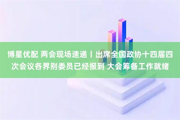 博星优配 两会现场速递丨出席全国政协十四届四次会议各界别委员已经报到 大会筹备工作就绪