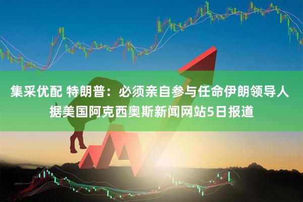 集采优配 特朗普：必须亲自参与任命伊朗领导人 据美国阿克西奥斯新闻网站5日报道