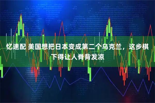 忆速配 美国想把日本变成第二个乌克兰，这步棋下得让人脊背发凉