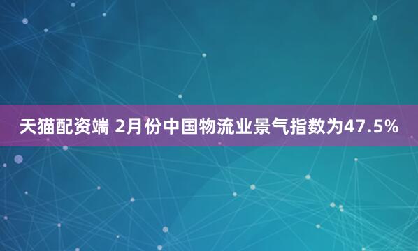 天猫配资端 2月份中国物流业景气指数为47.5%