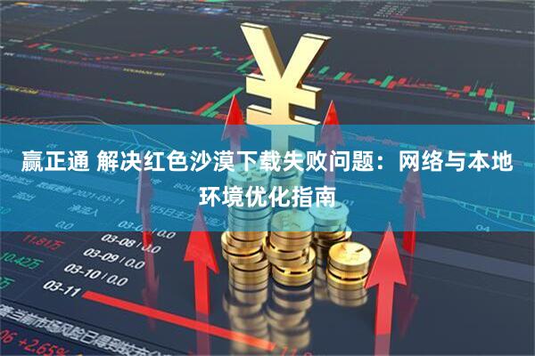 赢正通 解决红色沙漠下载失败问题：网络与本地环境优化指南