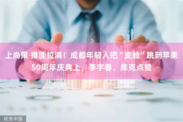 上尚策 排面拉满！成都年轻人把“变脸”跳到苹果50周年庆典上，李宇春、库克点赞