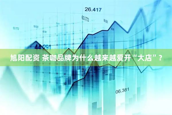旭阳配资 茶咖品牌为什么越来越爱开“大店”？