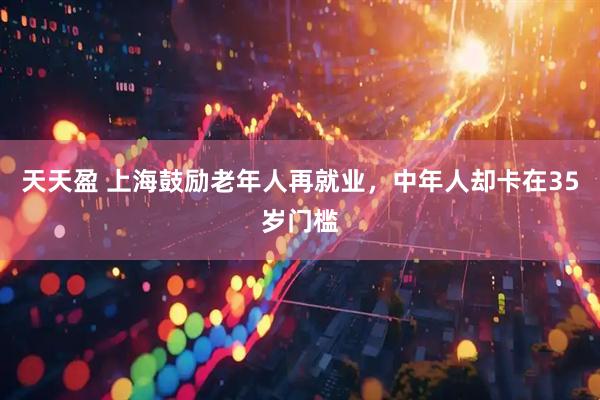 天天盈 上海鼓励老年人再就业，中年人却卡在35岁门槛