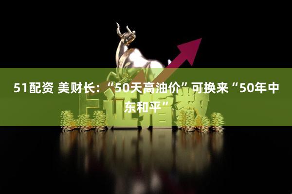 51配资 美财长: “50天高油价”可换来“50年中东和平”
