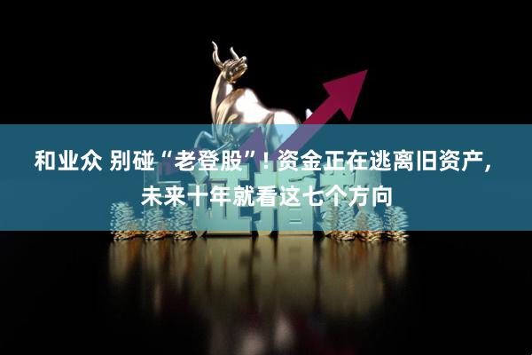 和业众 别碰“老登股”! 资金正在逃离旧资产, 未来十年就看这七个方向