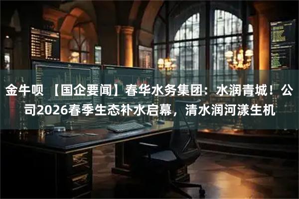金牛呗 【国企要闻】春华水务集团：水润青城！公司2026春季生态补水启幕，清水润河漾生机