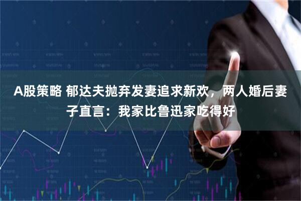 A股策略 郁达夫抛弃发妻追求新欢，两人婚后妻子直言：我家比鲁迅家吃得好