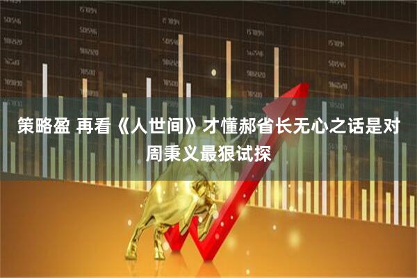 策略盈 再看《人世间》才懂郝省长无心之话是对周秉义最狠试探
