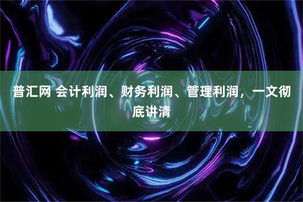 普汇网 会计利润、财务利润、管理利润，一文彻底讲清