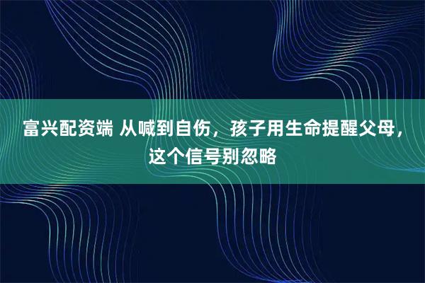富兴配资端 从喊到自伤，孩子用生命提醒父母，这个信号别忽略