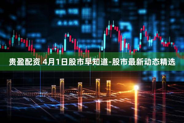 贵盈配资 4月1日股市早知道-股市最新动态精选