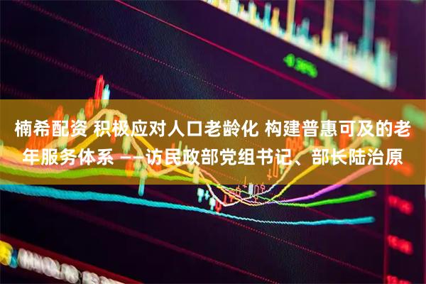 楠希配资 积极应对人口老龄化 构建普惠可及的老年服务体系 ——访民政部党组书记、部长陆治原