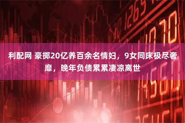利配网 豪掷20亿养百余名情妇，9女同床极尽奢靡，晚年负债累累凄凉离世