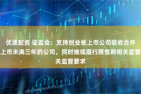 优速配资 证监会：支持创业板上市公司吸收合并境内上市未满三年的公司，同时继续履行限售期相关监管要求