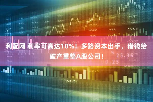 利配网 利率可高达10%！多路资本出手，借钱给破产重整A股公司！