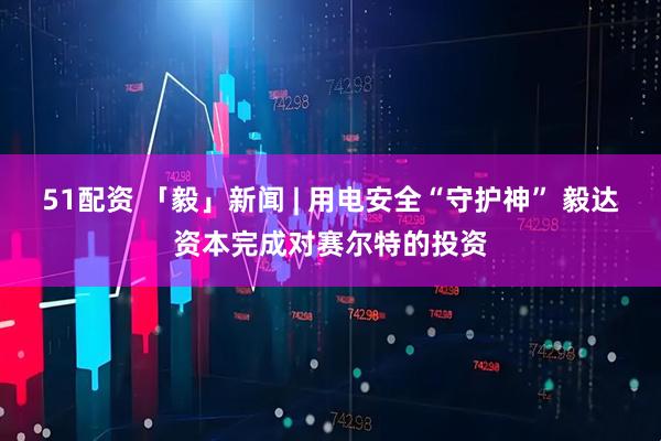 51配资 「毅」新闻 | 用电安全“守护神” 毅达资本完成对赛尔特的投资