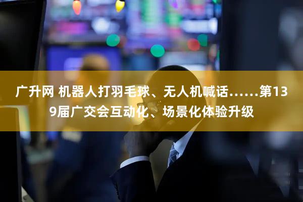 广升网 机器人打羽毛球、无人机喊话……第139届广交会互动化、场景化体验升级