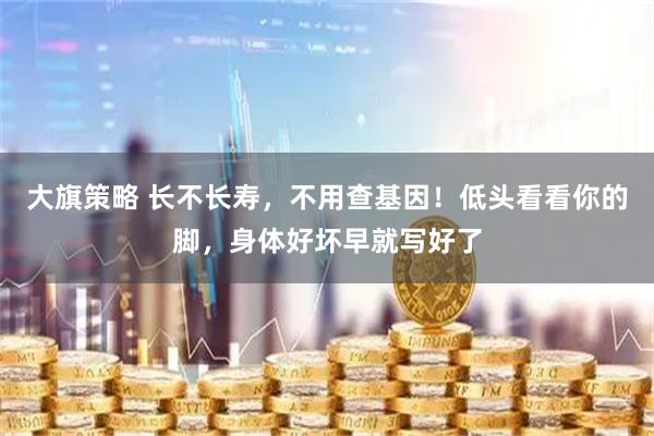 大旗策略 长不长寿，不用查基因！低头看看你的脚，身体好坏早就写好了