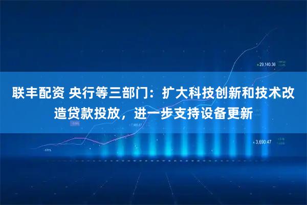 联丰配资 央行等三部门：扩大科技创新和技术改造贷款投放，进一步支持设备更新