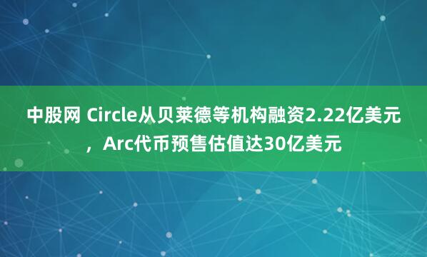 中股网 Circle从贝莱德等机构融资2.22亿美元，Arc代币预售估值达30亿美元
