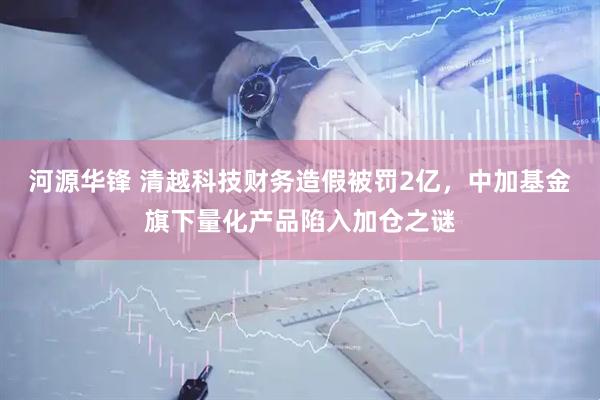 河源华锋 清越科技财务造假被罚2亿，中加基金旗下量化产品陷入加仓之谜