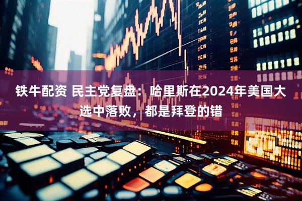 铁牛配资 民主党复盘：哈里斯在2024年美国大选中落败，都是拜登的错