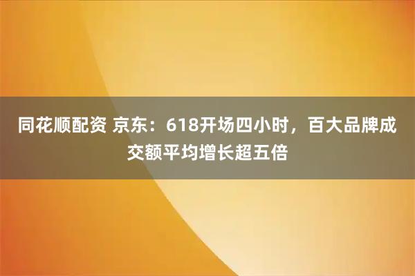 同花顺配资 京东：618开场四小时，百大品牌成交额平均增长超五倍
