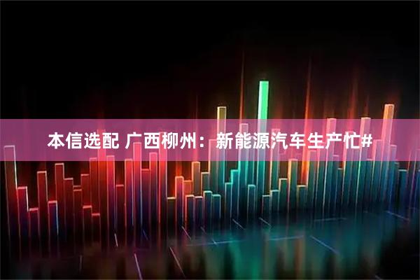 本信选配 广西柳州：新能源汽车生产忙#