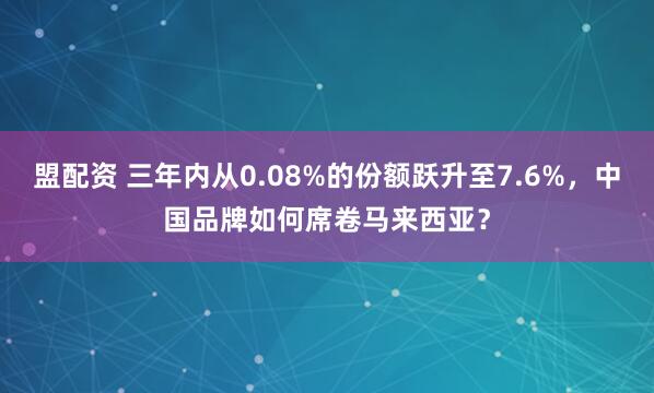 盟配资 三年内从0.08%的份额跃升至7.6%，中国品牌如何席卷马来西亚？