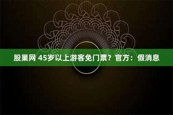 股巢网 45岁以上游客免门票？官方：假消息