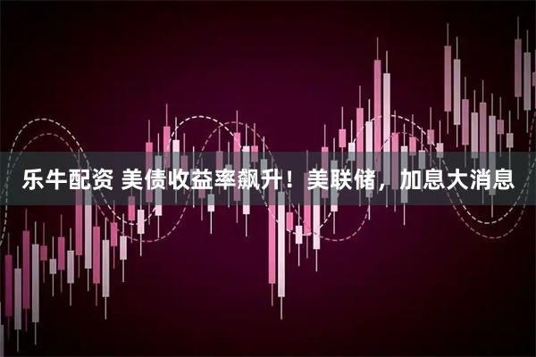 乐牛配资 美债收益率飙升！美联储，加息大消息