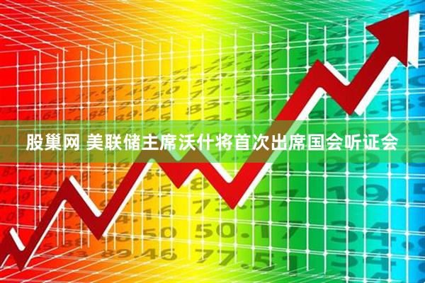 股巢网 美联储主席沃什将首次出席国会听证会