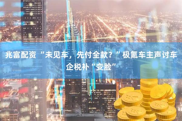 兆富配资 “未见车，先付全款？”极氪车主声讨车企税补“变脸”