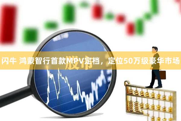 闪牛 鸿蒙智行首款MPV定档，定位50万级豪华市场