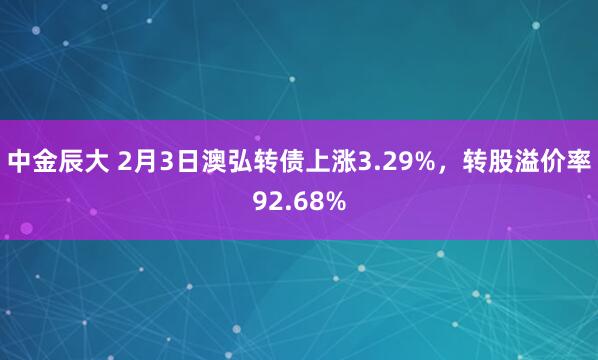 中金辰大 2月3日澳弘转债上涨3.29%，转股溢价率92.68%