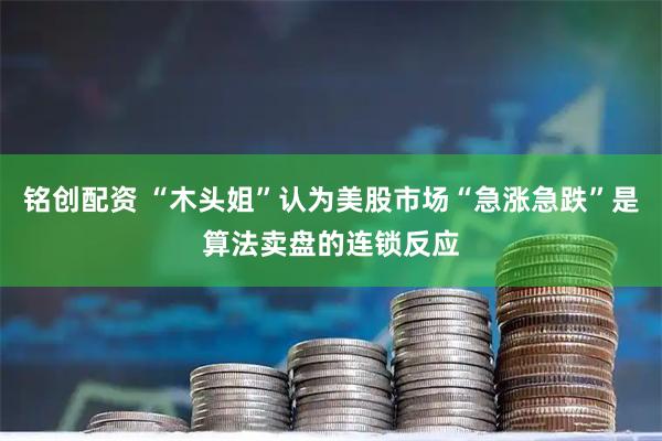铭创配资 “木头姐”认为美股市场“急涨急跌”是算法卖盘的连锁反应