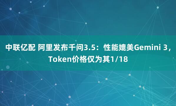 中联亿配 阿里发布千问3.5：性能媲美Gemini 3，Token价格仅为其1/18