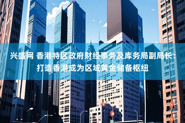 兴盛网 香港特区政府财经事务及库务局副局长：打造香港成为区域黄金储备枢纽