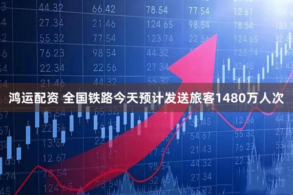 鸿运配资 全国铁路今天预计发送旅客1480万人次