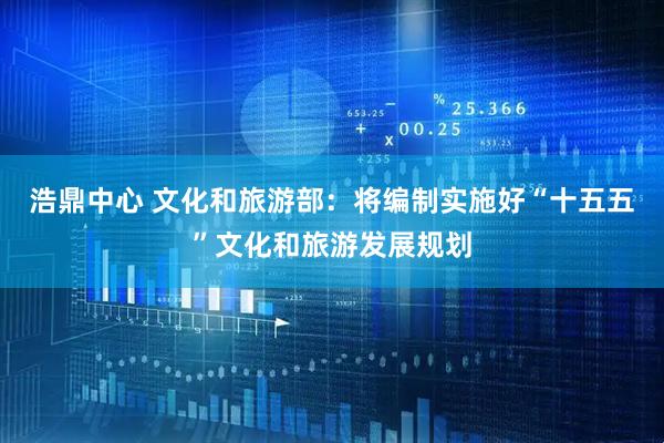 浩鼎中心 文化和旅游部：将编制实施好“十五五”文化和旅游发展规划