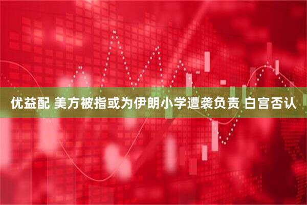 优益配 美方被指或为伊朗小学遭袭负责 白宫否认