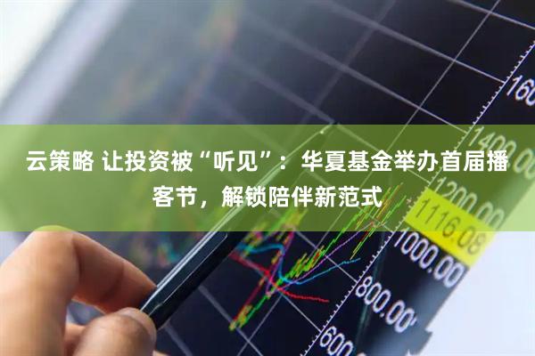 云策略 让投资被“听见”：华夏基金举办首届播客节，解锁陪伴新范式