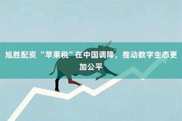 旭胜配资 “苹果税”在中国调降，推动数字生态更加公平