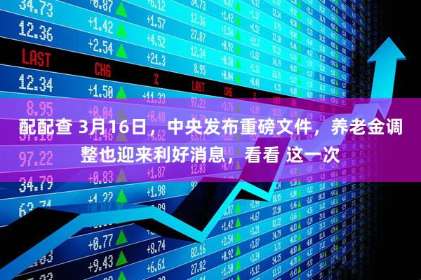 配配查 3月16日，中央发布重磅文件，养老金调整也迎来利好消息，看看 这一次