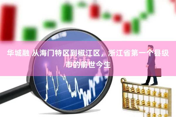 华城融 从海门特区到椒江区，浙江省第一个县级市的前世今生