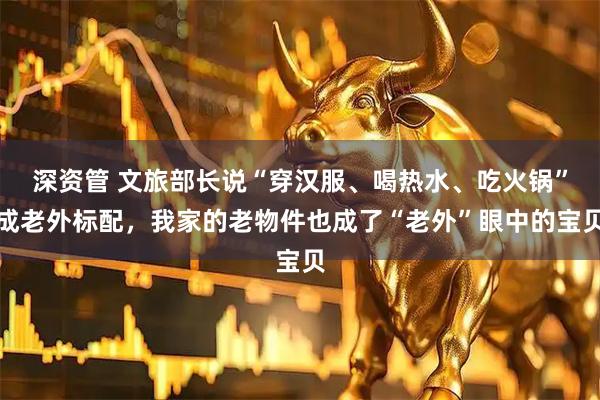 深资管 文旅部长说“穿汉服、喝热水、吃火锅”成老外标配，我家的老物件也成了“老外”眼中的宝贝