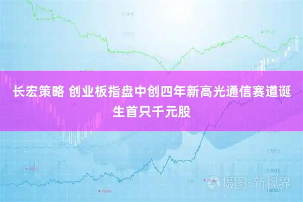 长宏策略 创业板指盘中创四年新高光通信赛道诞生首只千元股