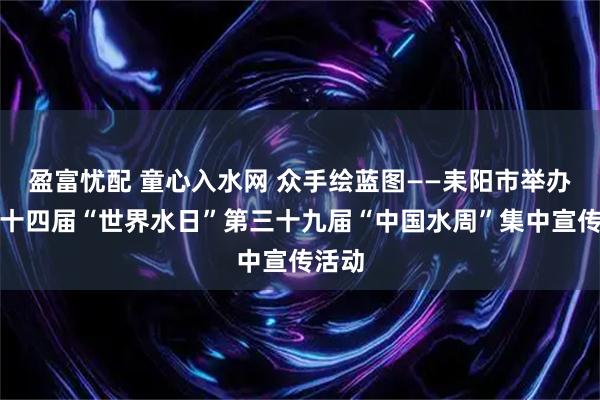 盈富忧配 童心入水网 众手绘蓝图——耒阳市举办第三十四届“世界水日”第三十九届“中国水周”集中宣传活动
